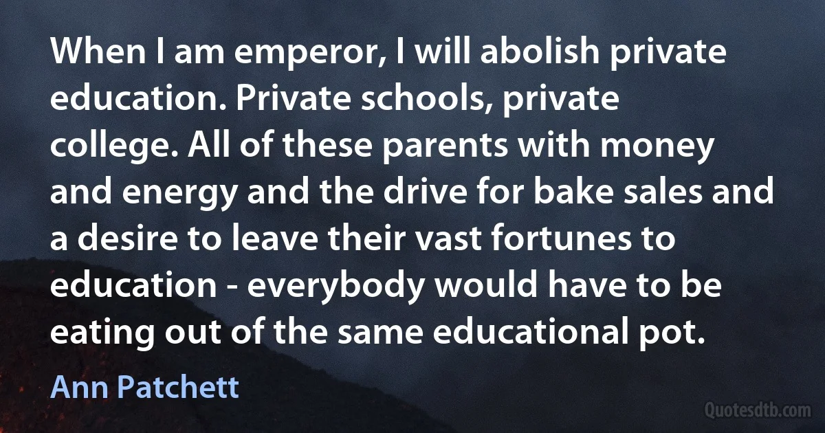 When I am emperor, I will abolish private education. Private schools, private college. All of these parents with money and energy and the drive for bake sales and a desire to leave their vast fortunes to education - everybody would have to be eating out of the same educational pot. (Ann Patchett)