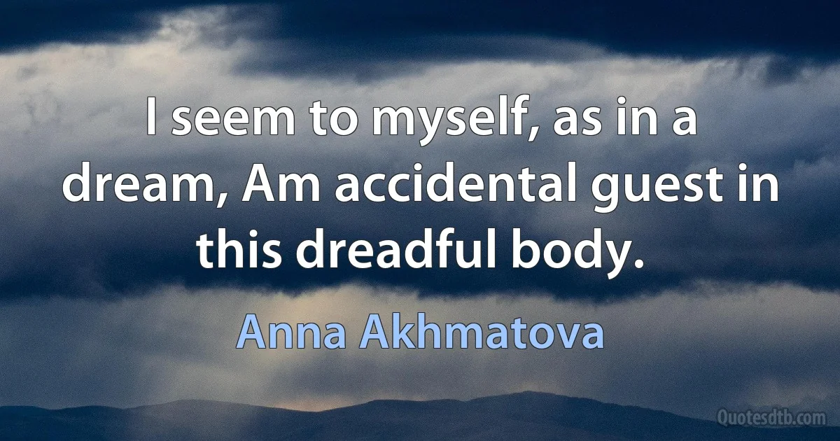 I seem to myself, as in a dream, Am accidental guest in this dreadful body. (Anna Akhmatova)