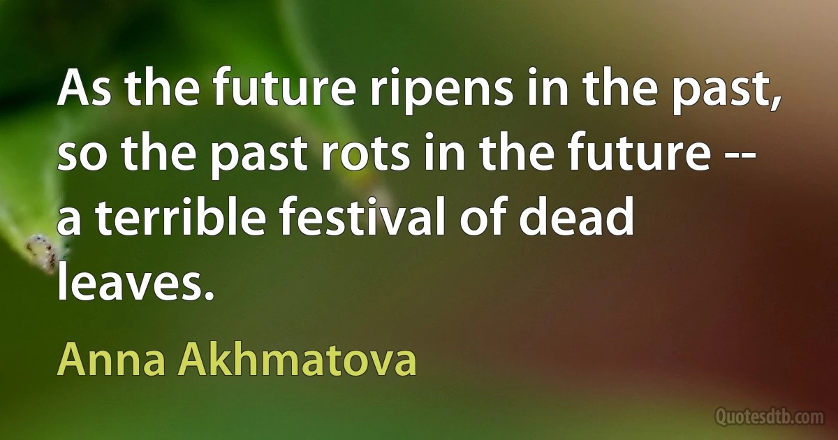 As the future ripens in the past,
so the past rots in the future --
a terrible festival of dead leaves. (Anna Akhmatova)