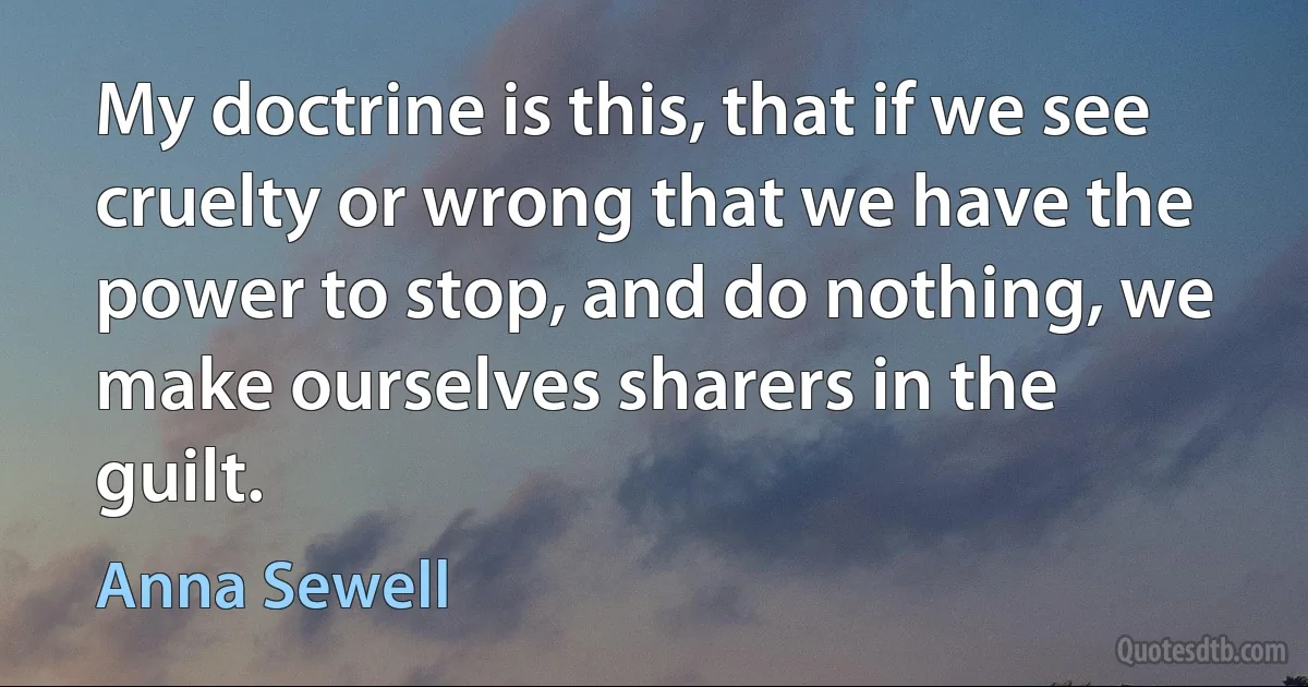 My doctrine is this, that if we see
cruelty or wrong that we have the
power to stop, and do nothing, we
make ourselves sharers in the guilt. (Anna Sewell)