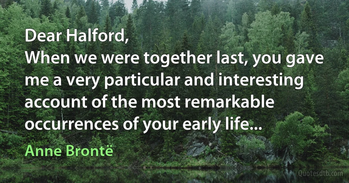 Dear Halford,
When we were together last, you gave me a very particular and interesting account of the most remarkable occurrences of your early life... (Anne Brontë)