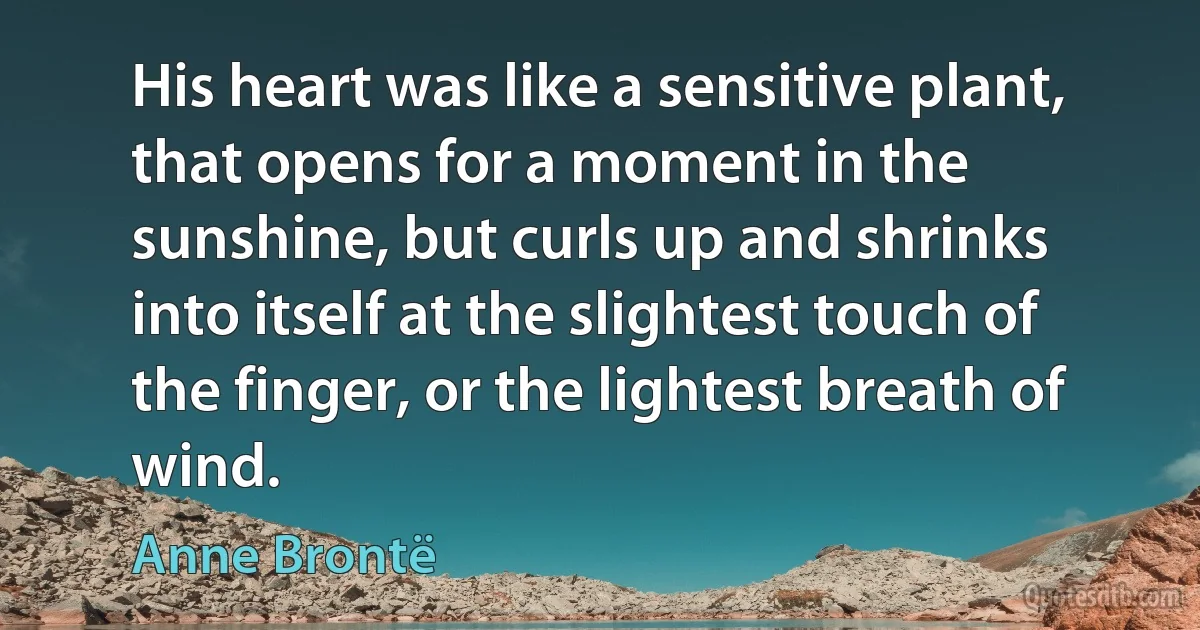 His heart was like a sensitive plant, that opens for a moment in the sunshine, but curls up and shrinks into itself at the slightest touch of the finger, or the lightest breath of wind. (Anne Brontë)