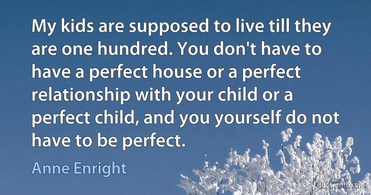 My kids are supposed to live till they are one hundred. You don't have to have a perfect house or a perfect relationship with your child or a perfect child, and you yourself do not have to be perfect. (Anne Enright)