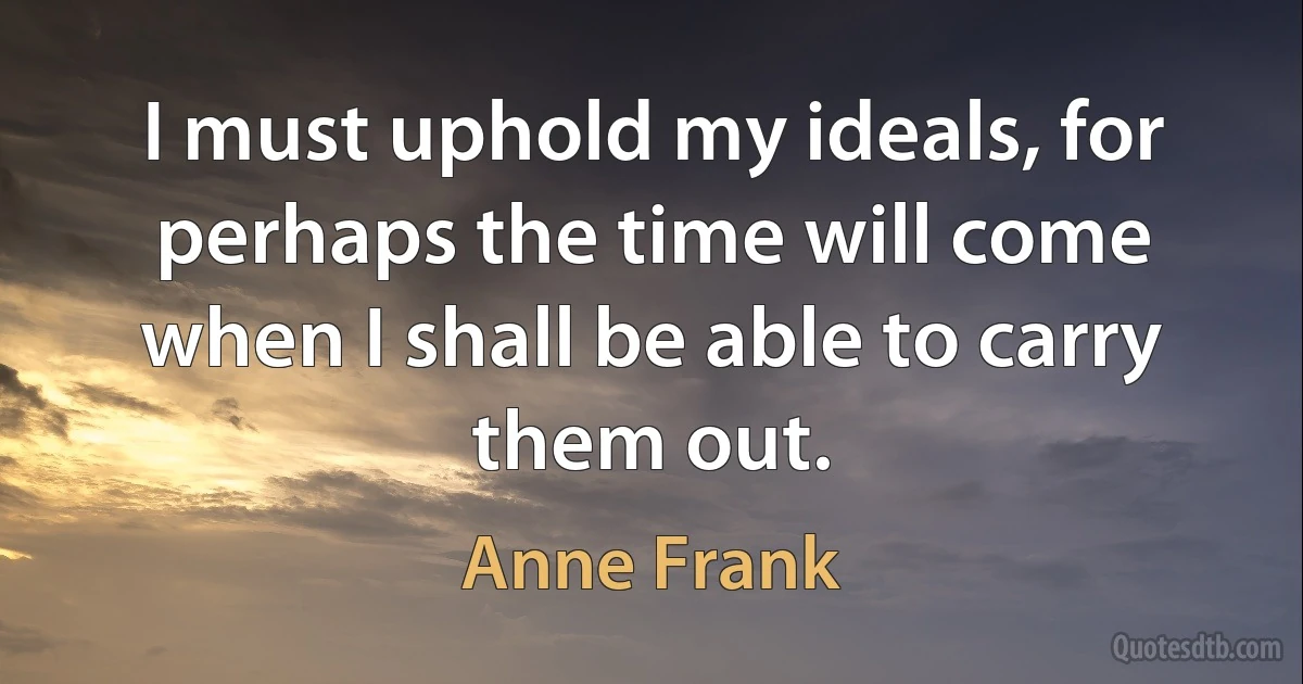 I must uphold my ideals, for perhaps the time will come when I shall be able to carry them out. (Anne Frank)