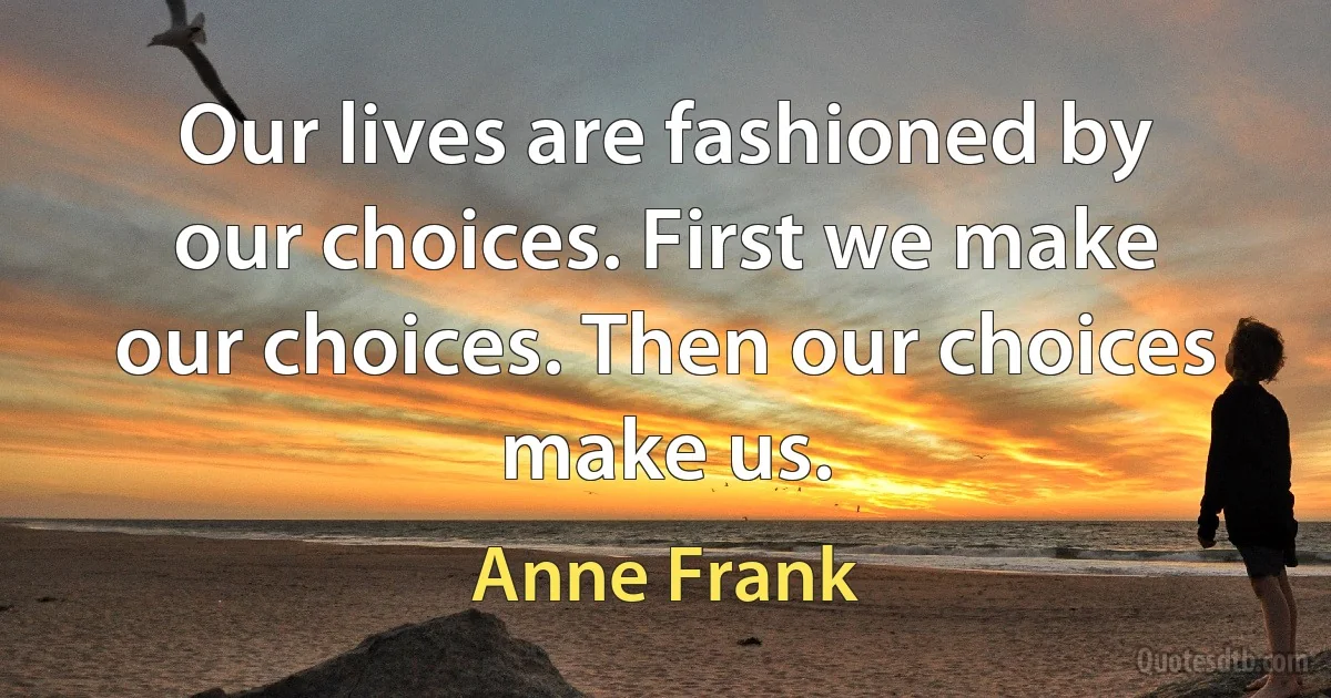 Our lives are fashioned by our choices. First we make our choices. Then our choices make us. (Anne Frank)