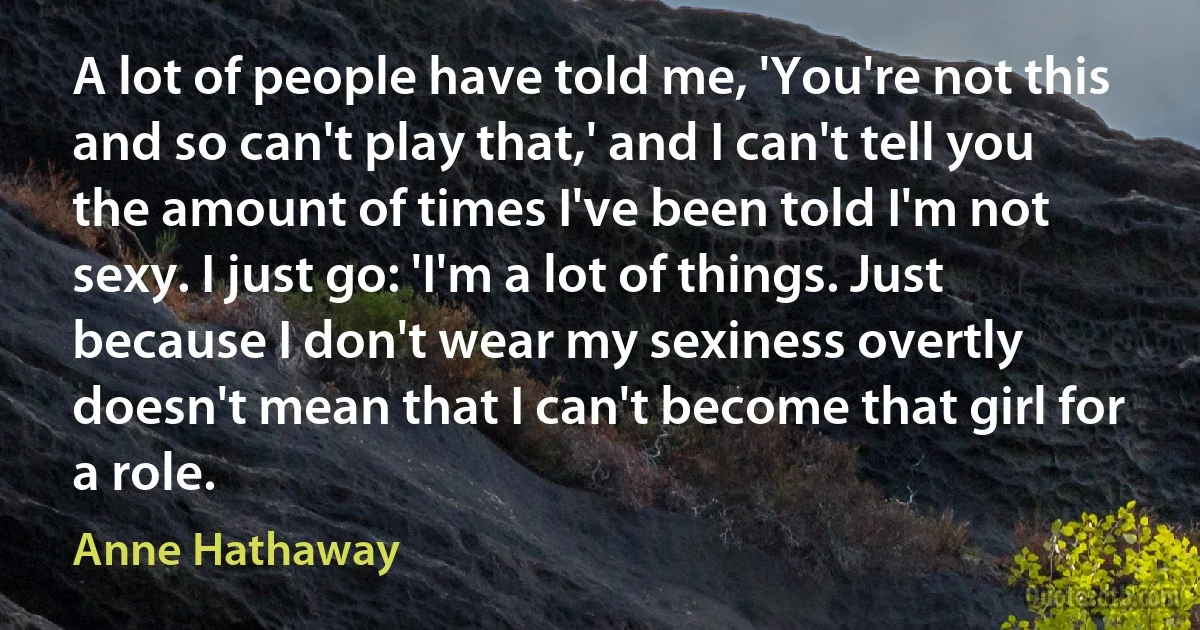 A lot of people have told me, 'You're not this and so can't play that,' and I can't tell you the amount of times I've been told I'm not sexy. I just go: 'I'm a lot of things. Just because I don't wear my sexiness overtly doesn't mean that I can't become that girl for a role. (Anne Hathaway)