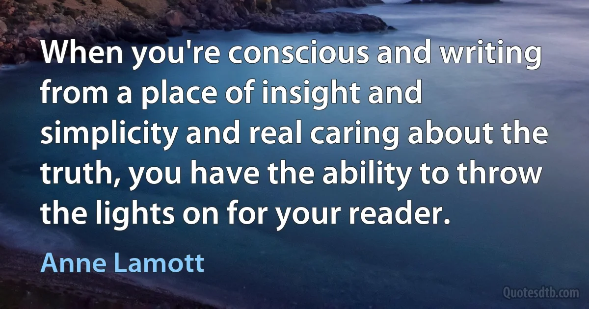 When you're conscious and writing from a place of insight and simplicity and real caring about the truth, you have the ability to throw the lights on for your reader. (Anne Lamott)