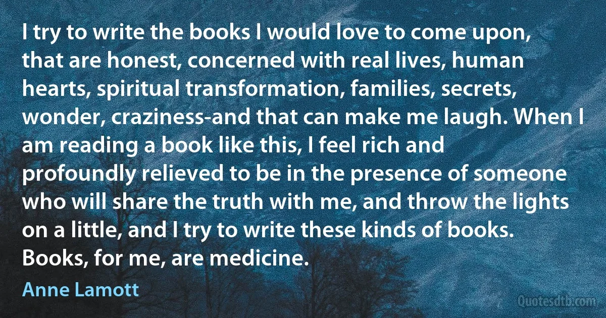 I try to write the books I would love to come upon, that are honest, concerned with real lives, human hearts, spiritual transformation, families, secrets, wonder, craziness-and that can make me laugh. When I am reading a book like this, I feel rich and profoundly relieved to be in the presence of someone who will share the truth with me, and throw the lights on a little, and I try to write these kinds of books. Books, for me, are medicine. (Anne Lamott)