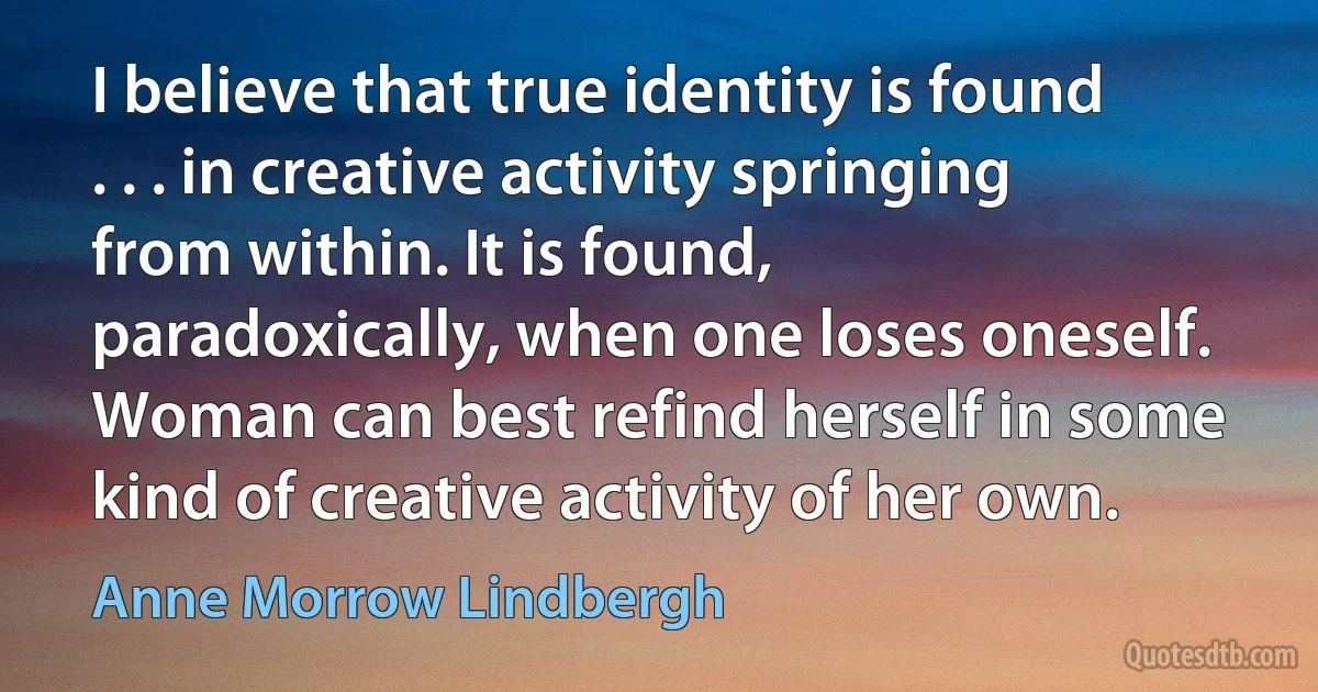 I believe that true identity is found . . . in creative activity springing from within. It is found, paradoxically, when one loses oneself. Woman can best refind herself in some kind of creative activity of her own. (Anne Morrow Lindbergh)