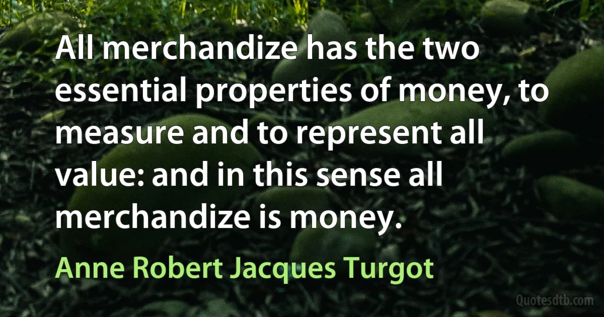 All merchandize has the two essential properties of money, to measure and to represent all value: and in this sense all merchandize is money. (Anne Robert Jacques Turgot)