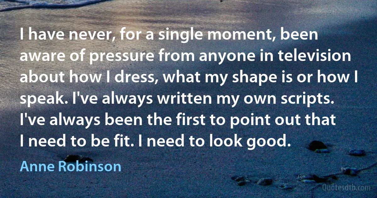 I have never, for a single moment, been aware of pressure from anyone in television about how I dress, what my shape is or how I speak. I've always written my own scripts. I've always been the first to point out that I need to be fit. I need to look good. (Anne Robinson)