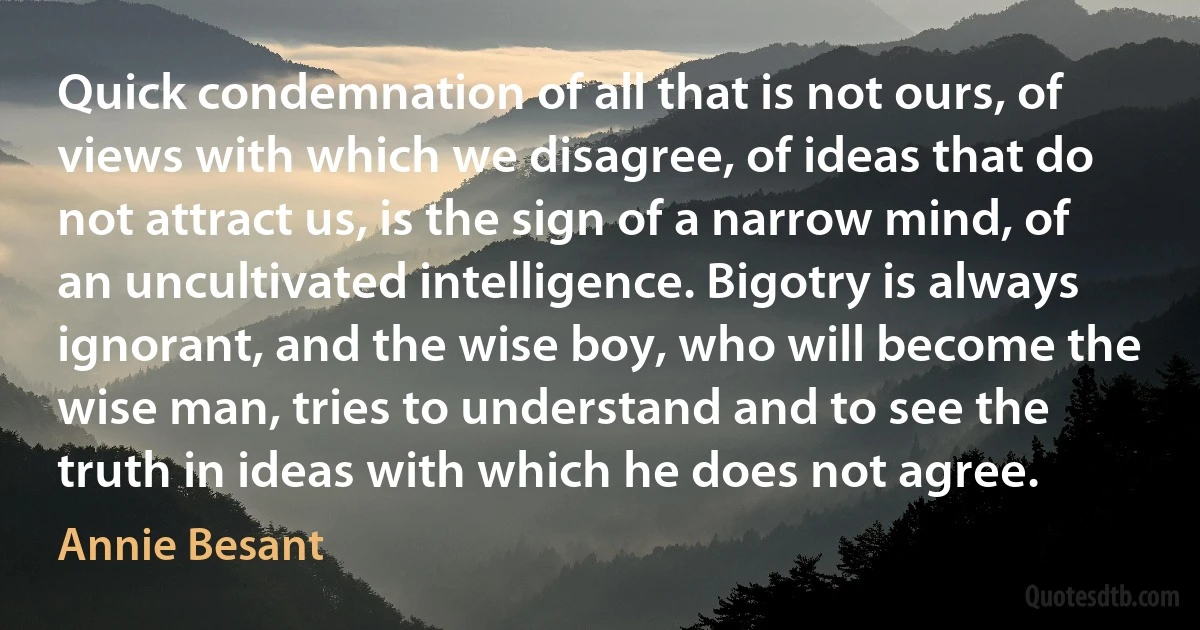 Quick condemnation of all that is not ours, of views with which we disagree, of ideas that do not attract us, is the sign of a narrow mind, of an uncultivated intelligence. Bigotry is always ignorant, and the wise boy, who will become the wise man, tries to understand and to see the truth in ideas with which he does not agree. (Annie Besant)