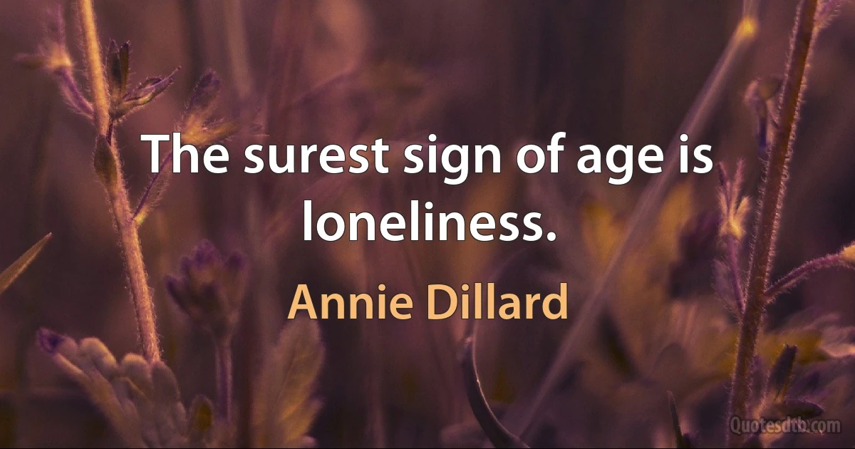 The surest sign of age is loneliness. (Annie Dillard)