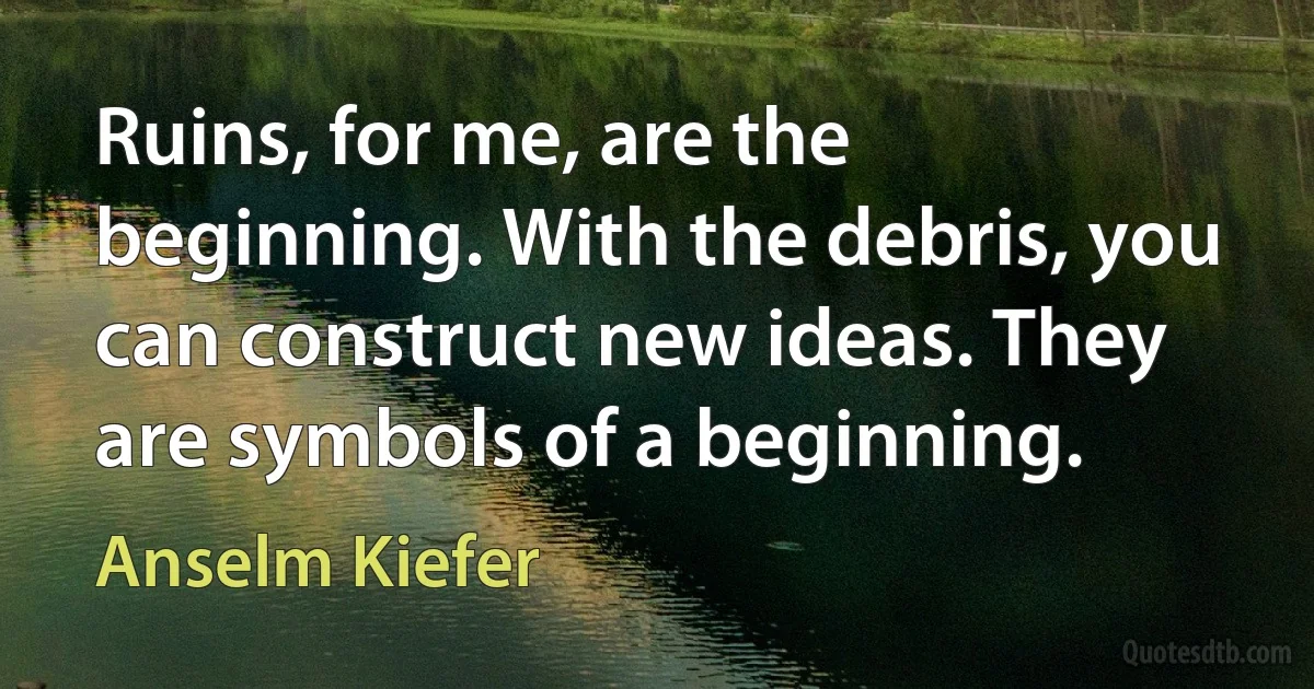 Ruins, for me, are the beginning. With the debris, you can construct new ideas. They are symbols of a beginning. (Anselm Kiefer)