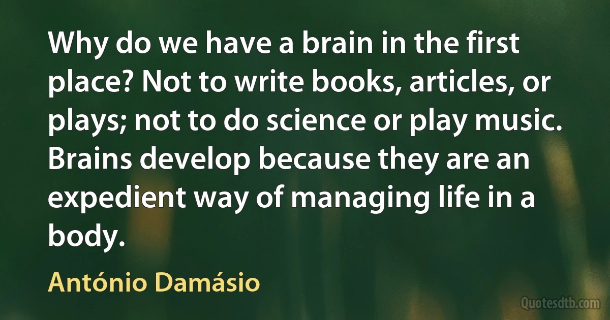 Why do we have a brain in the first place? Not to write books, articles, or plays; not to do science or play music. Brains develop because they are an expedient way of managing life in a body. (António Damásio)