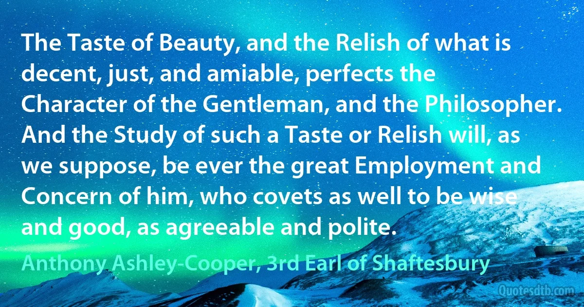 The Taste of Beauty, and the Relish of what is decent, just, and amiable, perfects the Character of the Gentleman, and the Philosopher. And the Study of such a Taste or Relish will, as we suppose, be ever the great Employment and Concern of him, who covets as well to be wise and good, as agreeable and polite. (Anthony Ashley-Cooper, 3rd Earl of Shaftesbury)