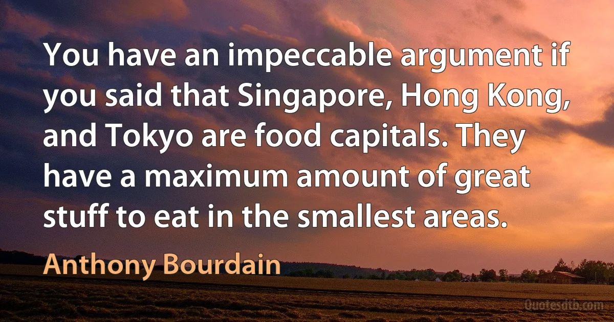 You have an impeccable argument if you said that Singapore, Hong Kong, and Tokyo are food capitals. They have a maximum amount of great stuff to eat in the smallest areas. (Anthony Bourdain)