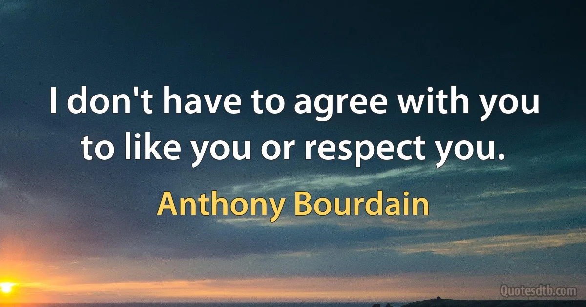 I don't have to agree with you to like you or respect you. (Anthony Bourdain)