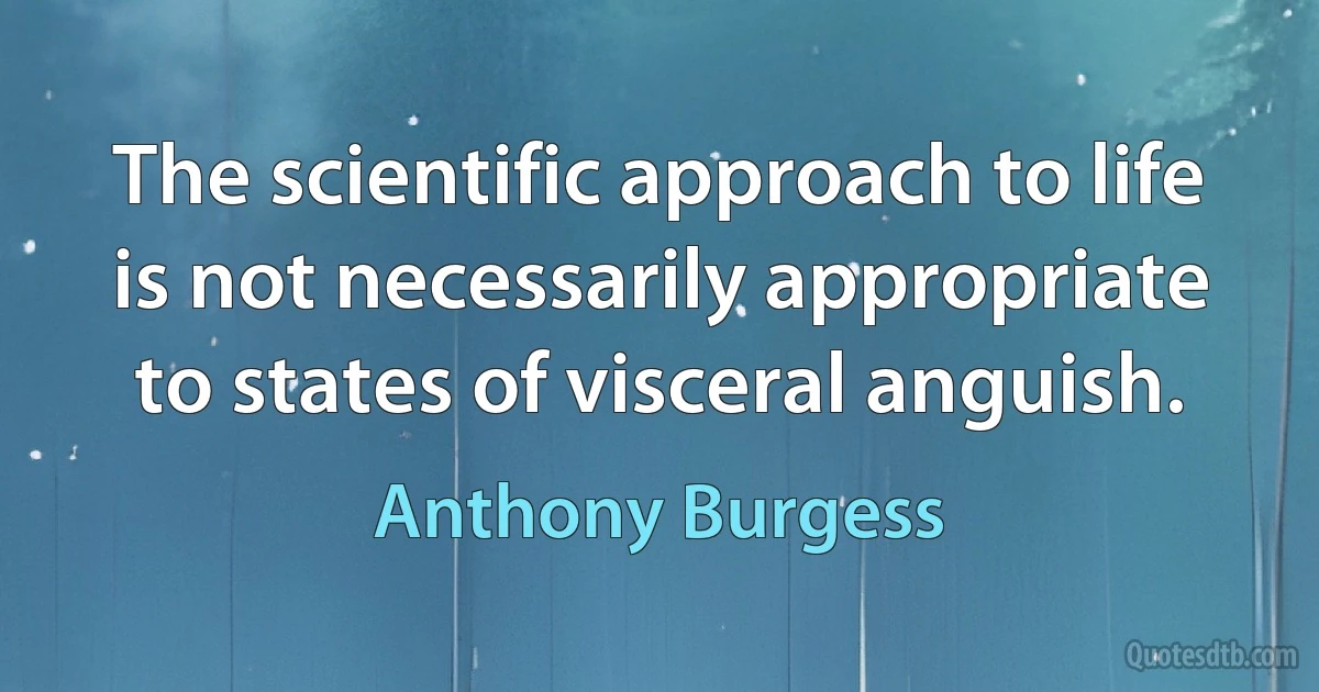 The scientific approach to life is not necessarily appropriate to states of visceral anguish. (Anthony Burgess)