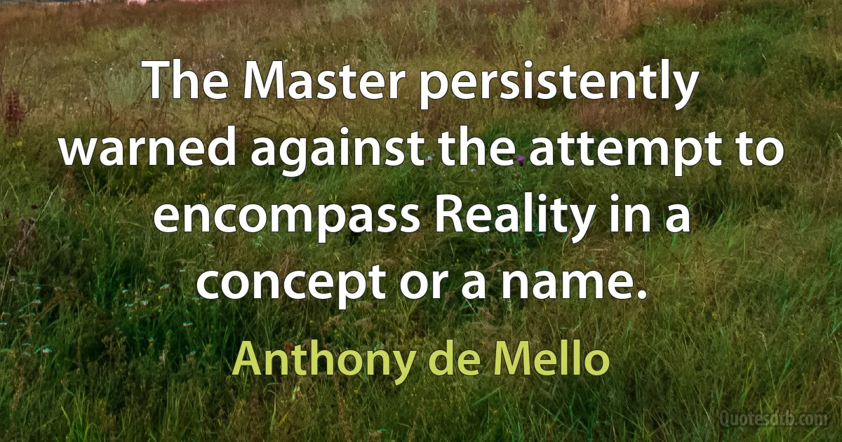 The Master persistently warned against the attempt to encompass Reality in a concept or a name. (Anthony de Mello)