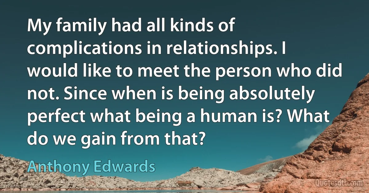 My family had all kinds of complications in relationships. I would like to meet the person who did not. Since when is being absolutely perfect what being a human is? What do we gain from that? (Anthony Edwards)