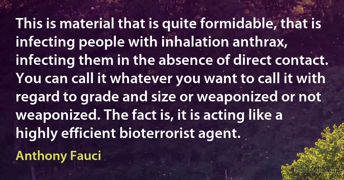 This is material that is quite formidable, that is infecting people with inhalation anthrax, infecting them in the absence of direct contact. You can call it whatever you want to call it with regard to grade and size or weaponized or not weaponized. The fact is, it is acting like a highly efficient bioterrorist agent. (Anthony Fauci)