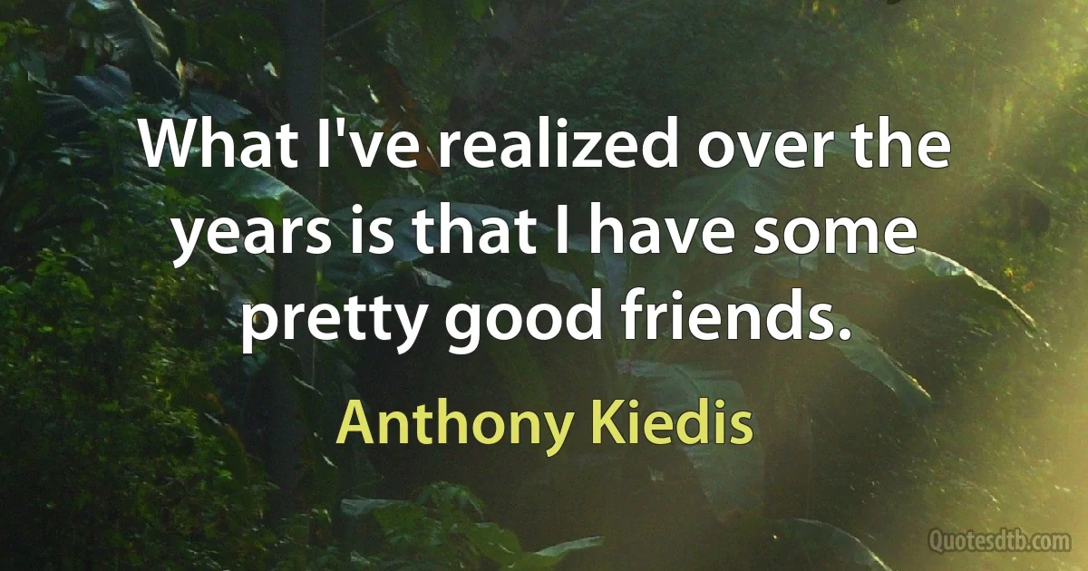 What I've realized over the years is that I have some pretty good friends. (Anthony Kiedis)