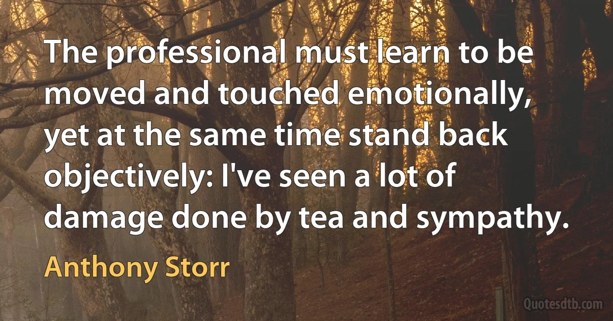 The professional must learn to be moved and touched emotionally, yet at the same time stand back objectively: I've seen a lot of damage done by tea and sympathy. (Anthony Storr)