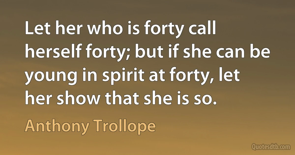 Let her who is forty call herself forty; but if she can be young in spirit at forty, let her show that she is so. (Anthony Trollope)