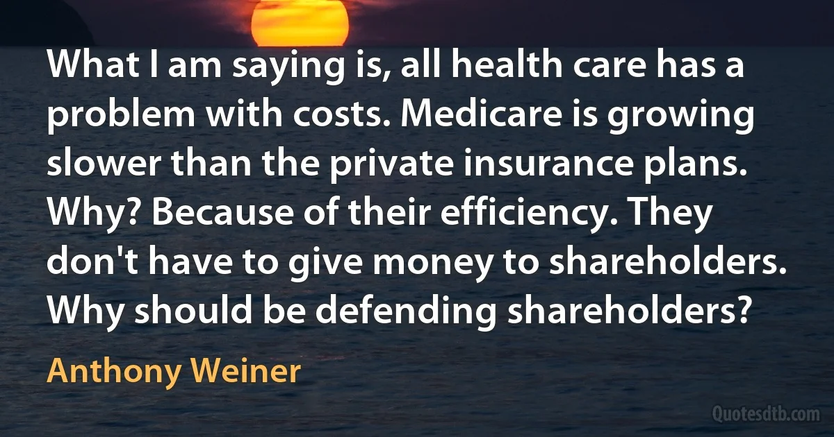 What I am saying is, all health care has a problem with costs. Medicare is growing slower than the private insurance plans. Why? Because of their efficiency. They don't have to give money to shareholders. Why should be defending shareholders? (Anthony Weiner)