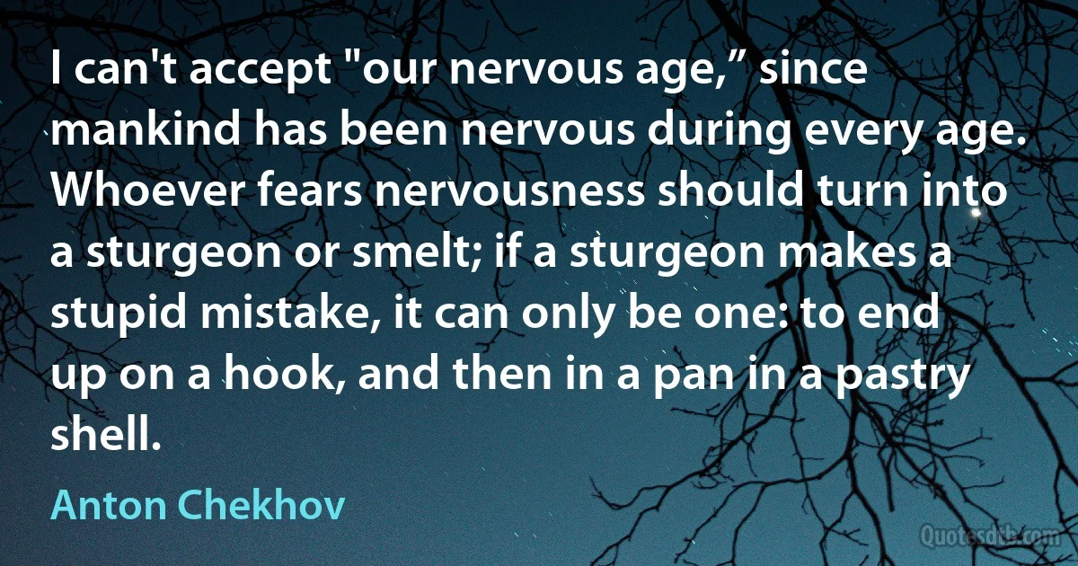 I can't accept "our nervous age,” since mankind has been nervous during every age. Whoever fears nervousness should turn into a sturgeon or smelt; if a sturgeon makes a stupid mistake, it can only be one: to end up on a hook, and then in a pan in a pastry shell. (Anton Chekhov)