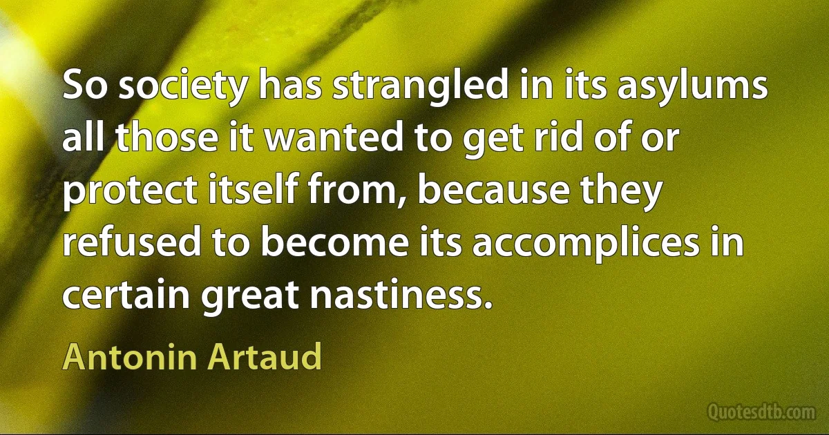 So society has strangled in its asylums all those it wanted to get rid of or protect itself from, because they refused to become its accomplices in certain great nastiness. (Antonin Artaud)