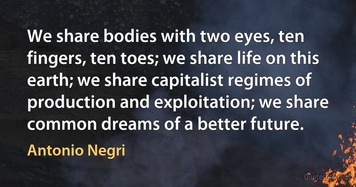 We share bodies with two eyes, ten fingers, ten toes; we share life on this earth; we share capitalist regimes of production and exploitation; we share common dreams of a better future. (Antonio Negri)