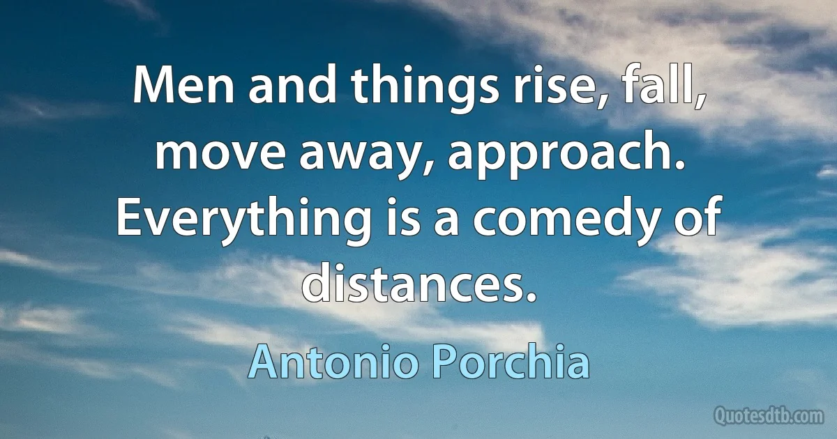 Men and things rise, fall, move away, approach. Everything is a comedy of distances. (Antonio Porchia)