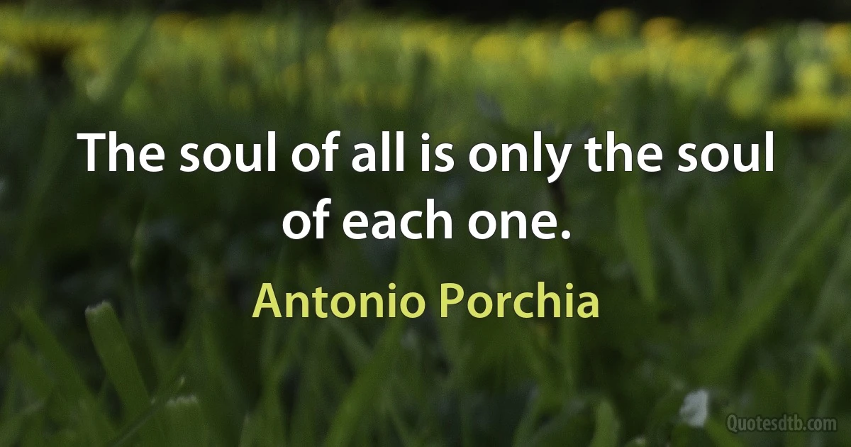 The soul of all is only the soul of each one. (Antonio Porchia)