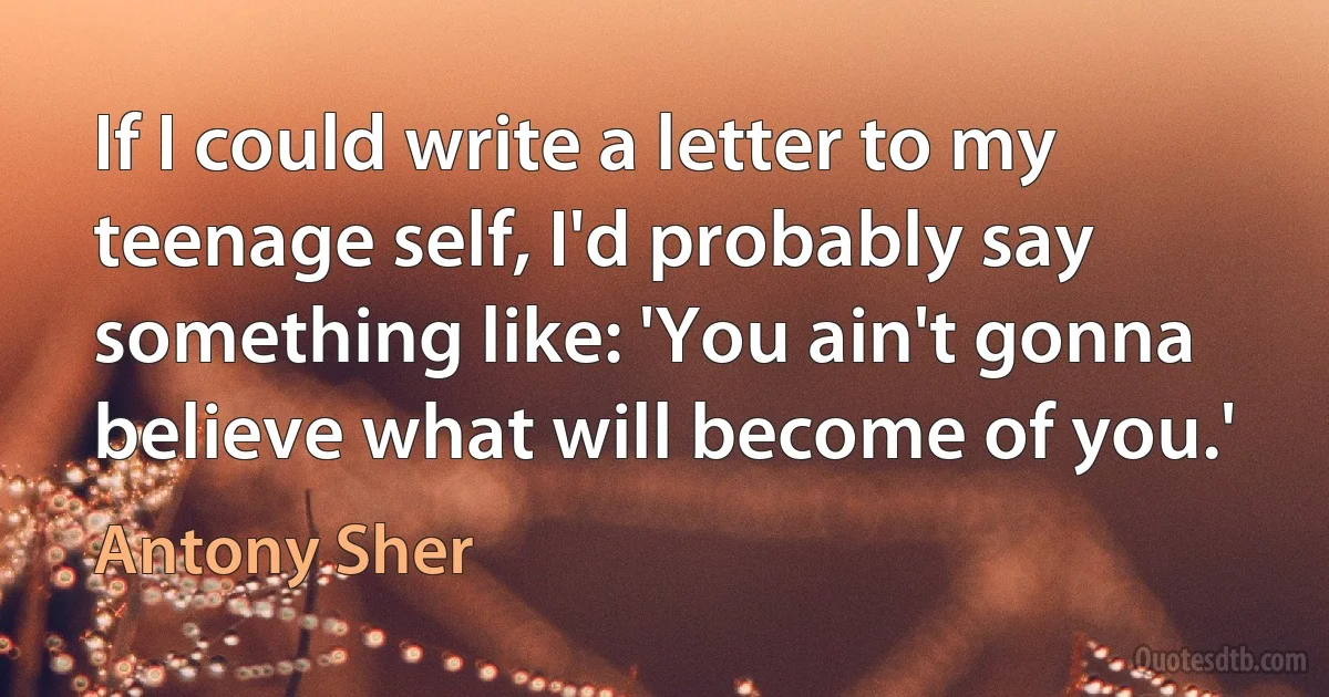 If I could write a letter to my teenage self, I'd probably say something like: 'You ain't gonna believe what will become of you.' (Antony Sher)