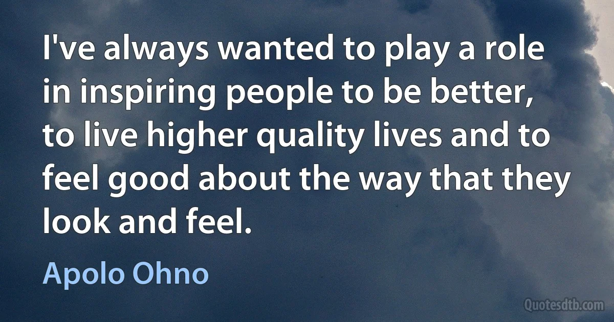 I've always wanted to play a role in inspiring people to be better, to live higher quality lives and to feel good about the way that they look and feel. (Apolo Ohno)