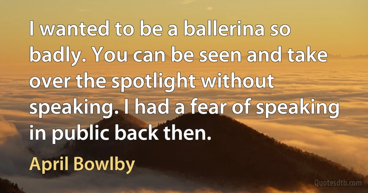 I wanted to be a ballerina so badly. You can be seen and take over the spotlight without speaking. I had a fear of speaking in public back then. (April Bowlby)