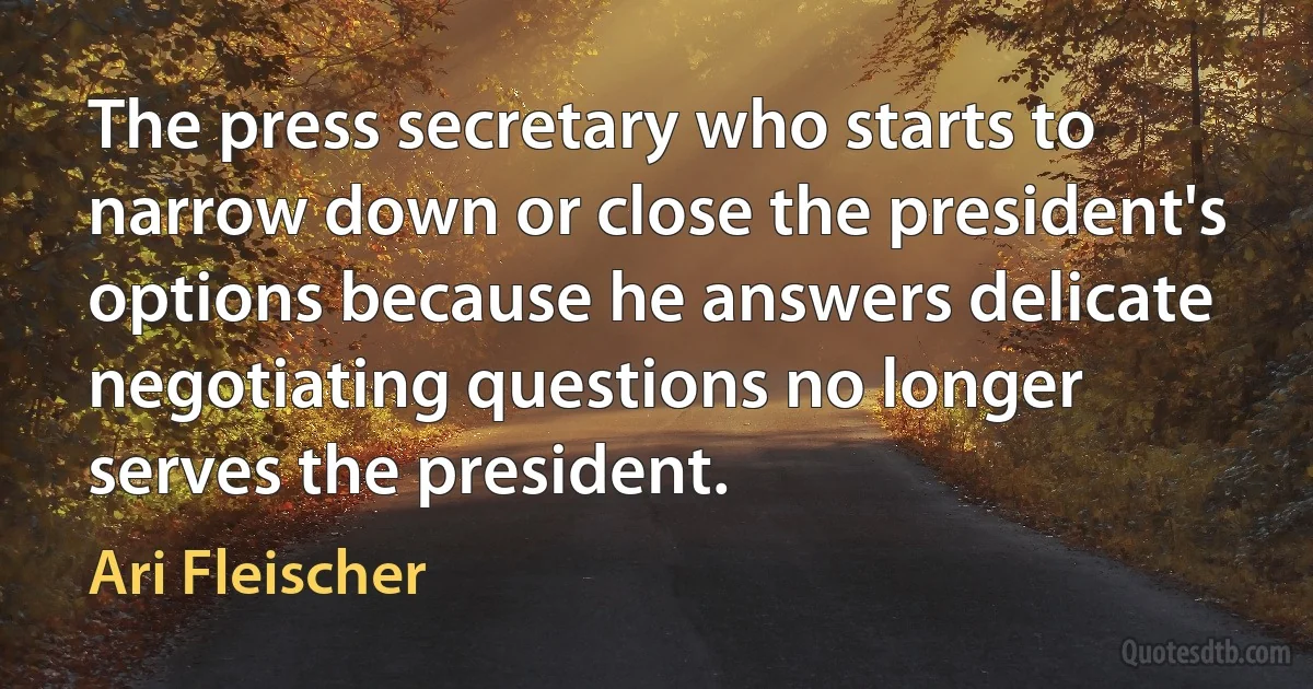 The press secretary who starts to narrow down or close the president's options because he answers delicate negotiating questions no longer serves the president. (Ari Fleischer)