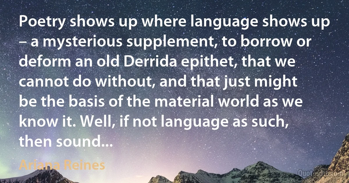 Poetry shows up where language shows up – a mysterious supplement, to borrow or deform an old Derrida epithet, that we cannot do without, and that just might be the basis of the material world as we know it. Well, if not language as such, then sound... (Ariana Reines)