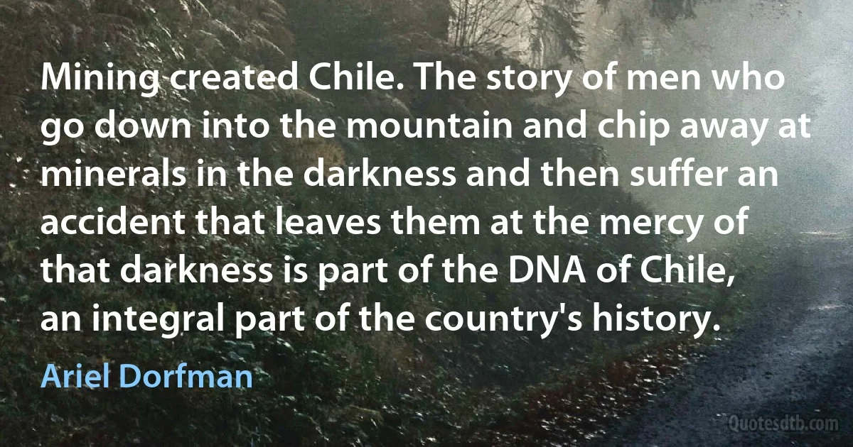 Mining created Chile. The story of men who go down into the mountain and chip away at minerals in the darkness and then suffer an accident that leaves them at the mercy of that darkness is part of the DNA of Chile, an integral part of the country's history. (Ariel Dorfman)