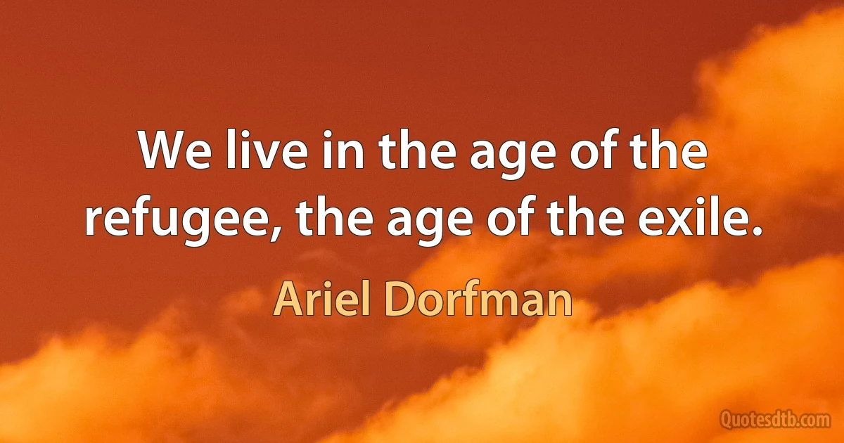 We live in the age of the refugee, the age of the exile. (Ariel Dorfman)