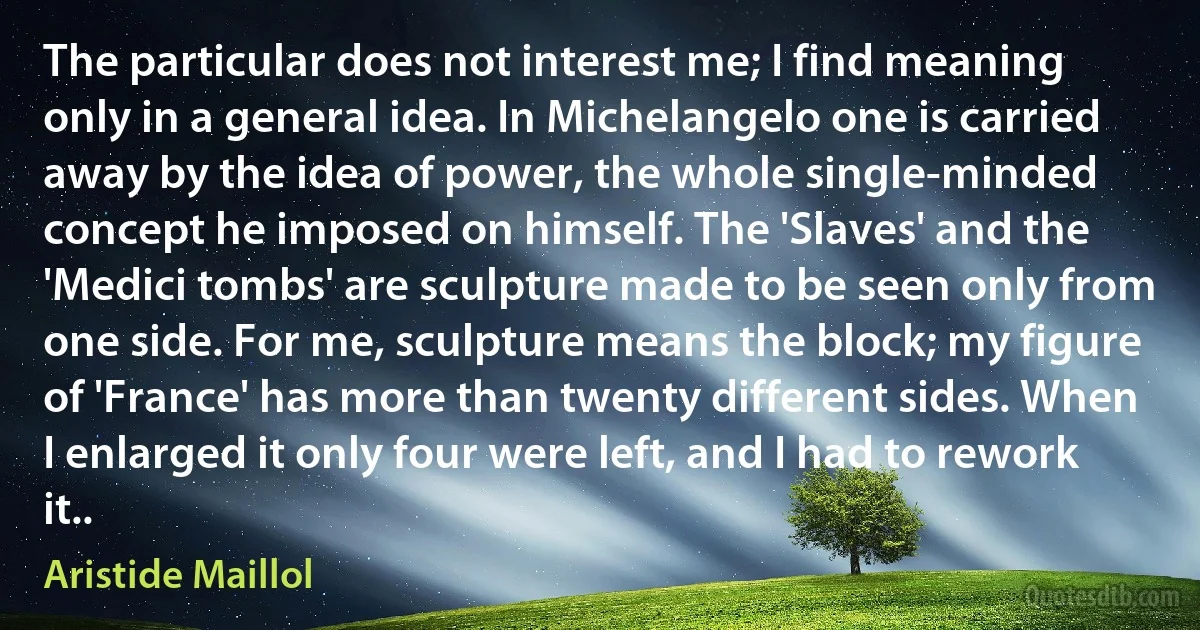 The particular does not interest me; I find meaning only in a general idea. In Michelangelo one is carried away by the idea of power, the whole single-minded concept he imposed on himself. The 'Slaves' and the 'Medici tombs' are sculpture made to be seen only from one side. For me, sculpture means the block; my figure of 'France' has more than twenty different sides. When I enlarged it only four were left, and I had to rework it.. (Aristide Maillol)