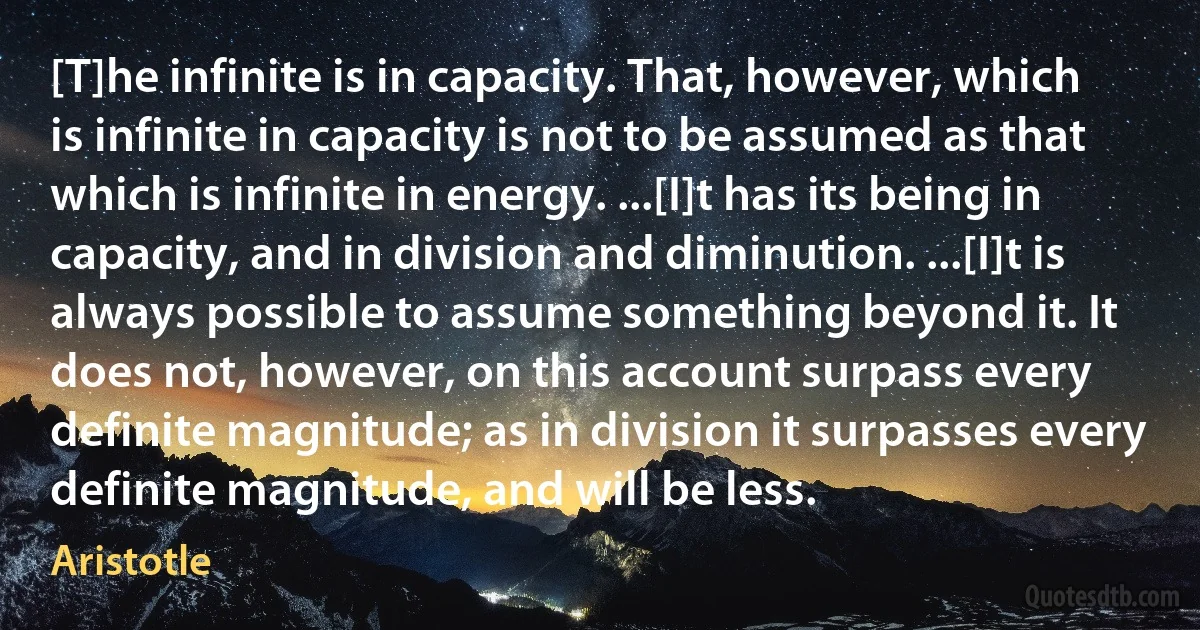 [T]he infinite is in capacity. That, however, which is infinite in capacity is not to be assumed as that which is infinite in energy. ...[I]t has its being in capacity, and in division and diminution. ...[I]t is always possible to assume something beyond it. It does not, however, on this account surpass every definite magnitude; as in division it surpasses every definite magnitude, and will be less. (Aristotle)