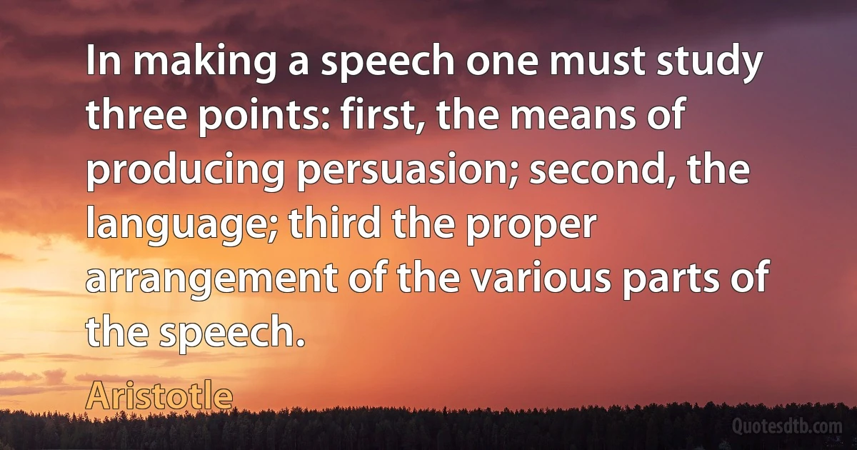 In making a speech one must study three points: first, the means of producing persuasion; second, the language; third the proper arrangement of the various parts of the speech. (Aristotle)