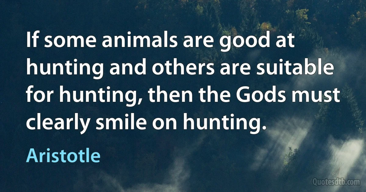 If some animals are good at hunting and others are suitable for hunting, then the Gods must clearly smile on hunting. (Aristotle)