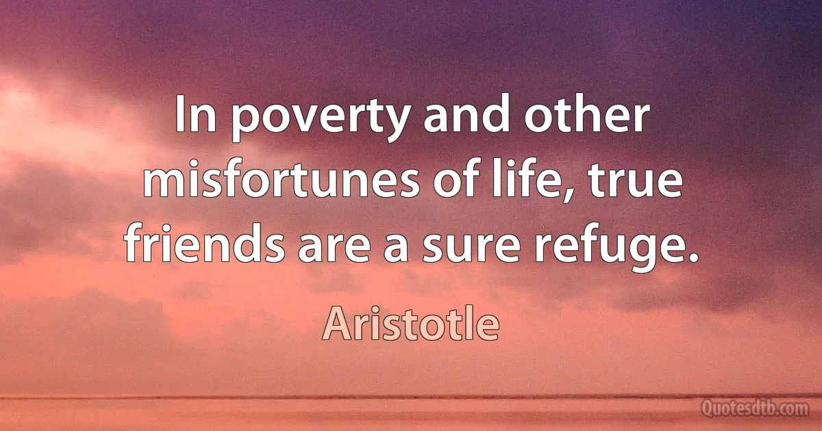 In poverty and other misfortunes of life, true friends are a sure refuge. (Aristotle)