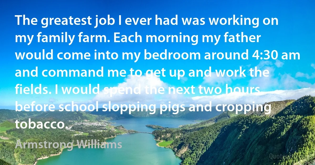 The greatest job I ever had was working on my family farm. Each morning my father would come into my bedroom around 4:30 am and command me to get up and work the fields. I would spend the next two hours before school slopping pigs and cropping tobacco. (Armstrong Williams)