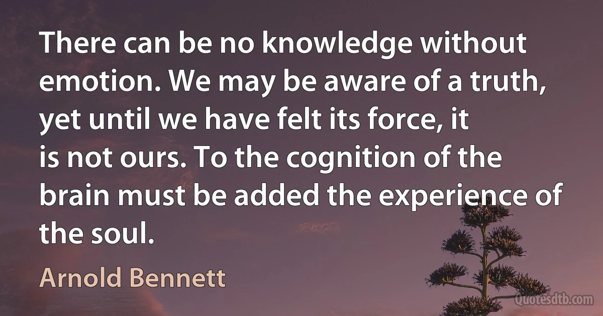 There can be no knowledge without emotion. We may be aware of a truth, yet until we have felt its force, it is not ours. To the cognition of the brain must be added the experience of the soul. (Arnold Bennett)