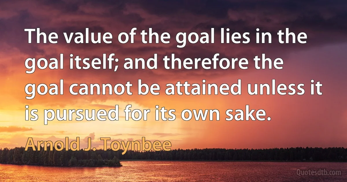 The value of the goal lies in the goal itself; and therefore the goal cannot be attained unless it is pursued for its own sake. (Arnold J. Toynbee)